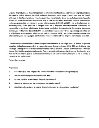 2
Lagama deproductossedesarrollaparaserlosuficientementeextensayparatenerunproductocapaz
de atraer a todos, además de cubrir todas las funciones en el hogar. Cuenta con más de 10 000
artículos. El diseño es funcional y moderno, en línea con el diseño único sueco. Actualmente, todos los
productos aún son diseñados en Almhult, Suecia. La tradición de IKEA también consiste en nombrar a
todos sus productos. Los nombres son en idioma sueco (OCKERO, VALLO) y no se traducen en los
distintos países, como parte de la imagen sueca de la empresa. Seductoramente, se brinda a los
consumidores servicios adicionales únicos, para maximizar la experiencia de compra, como por
ejemplo, un restaurante de estilo buffet con comida de bajo precio, y áreas especiales para niños, con
el objetivo de entretenerlos mientras sus padres compran. IKEA creó recientemente un área para
adolescentes, con videojuegos, por la misma razón. También ofrece amplios horarios de atención.
La comunicación siempre se ha centrado principalmente en el catálogo de IKEA, donde se pueden
visualizar todos los muebles. Del presupuesto anual de marketing de IKEA, 70% se destina a este
catálogo.Éstesepublicaen45 edicionesdiferentesyen23 idiomas.En2005, 160 millonesdecatálogos
fueron distribuidos alrededor del mundo. Ésta es la publicación comercial de mayor distribución en el
mundo. Otros medios que se utilizan actualmente, en un nivel creciente, incluyen la TV, la radio y la
comunicación en internet.
Fuente: Los autores.
Preguntas:
1. Considera que esta empresa ha adoptado la filosofía del marketing? Porque?
2. ¿Cuáles son los segmentos-objetivo de IKEA?
3. En que consiste su estrategia de posicionamiento?
4. ¿Cómo se las arreglan para mantener los precios bajos?
5. ¿Qué tan coherente es la mezcla de marketing con la estrategia de marketing?
 