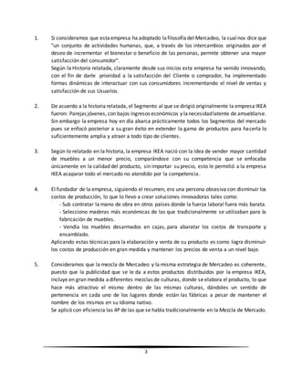 3
1. Si consideramos que estaempresa ha adoptado lafilosofíadel Mercadeo, la cualnos dice que
"un conjunto de actividades humanas, que, a través de los intercambios originados por el
deseo de incrementar el bienestar o beneficio de las personas, permite obtener una mayor
satisfacción del consumidor".
Según la Historia relatada, claramente desde sus inicios esta empresa ha venido innovando,
con el fin de darle prioridad a la satisfacción del Cliente o comprador, ha implementado
formas dinámicas de interactuar con sus consumidores incrementando el nivel de ventas y
satisfacción de sus Usuarios.
2. De acuerdo a la historia relatada, el Segmento al que se dirigió originalmente la empresa IKEA
fueron: Parejas jóvenes, con bajos ingresos económicos y lanecesidadlatente de amueblarse.
Sin embargo la empresa hoy en día abarca prácticamente todos los Segmentos del mercado
pues se enfocó posterior a su gran éxito en extender la gama de productos para hacerla lo
suficientemente amplia y atraer a todo tipo de clientes.
3. Según lo relatado en la historia, la empresa IKEA nació con la idea de vender mayor cantidad
de muebles a un menor precio, comparándose con su competencia que se enfocaba
únicamente en la calidad del producto, sin importar su precio, esto le permitió a la empresa
IKEA acaparar todo el mercado no atendido por la competencia.
4. El fundador de la empresa, siguiendo el resumen, era una persona obsesiva con disminuir los
costos de producción, lo que lo llevo a crear soluciones innovadoras tales como:
- Sub contratar la mano de obra en otros países donde la fuerza laboral fuera más barata.
- Selecciono maderas más económicas de las que tradicionalmente se utilizaban para la
fabricación de muebles.
- Vendía los muebles desarmados en cajas, para abaratar los costos de transporte y
ensamblado.
Aplicando estas técnicas para la elaboración y venta de su producto es como logra disminuir
los costos de producción en gran medida y mantener los precios de venta a un nivel bajo.
5. Consideramos que la mezcla de Mercadeo y la misma estrategia de Mercadeo es coherente,
puesto que la publicidad que se le da a estos productos distribuidos por la empresa IKEA,
incluye en gran medida adiferentes mezclas de culturas, donde se elabora el producto, lo que
hace más atractivo el mismo dentro de las mismas culturas, dándoles un sentido de
pertenencia en cada uno de los lugares donde están las fábricas a pesar de mantener el
nombre de los mismos en su Idioma nativo.
Se aplicó con eficiencia las 4P de las que se habla tradicionalmente en la Mezcla de Mercado.
 