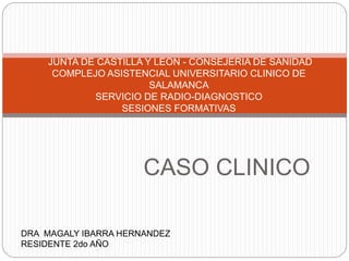 CASO CLINICO
JUNTA DE CASTILLA Y LEON - CONSEJERIA DE SANIDAD
COMPLEJO ASISTENCIAL UNIVERSITARIO CLINICO DE
SALAMANCA
SERVICIO DE RADIO-DIAGNOSTICO
SESIONES FORMATIVAS
DRA MAGALY IBARRA HERNANDEZ
RESIDENTE 2do AÑO
 