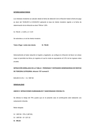 INTERES MORATORIOS



Los intereses moratorios se calculan desde la fecha de detección de la infracción hasta la fecha de pago

es decir del 18.08.2012 al 20.08.2012 aplicando la tasa de interés moratorio vigente a la fecha de

determinación de la infracción es decir TIM de 1.20%



S/. 755.04 x 0.04% x 3 = 0.91



Se redondea a un sol de interés moratorio



Total a Pagar multa más interés              S/. 756.00




Adicionalmente al haber adquirido el registro y legalizarlo, se configura la infracción de llevar con atraso

mayor al permitido los libros y/o registros el cual la multa es equivalente al 0.3% de los ingresos netos

anuales.



INFRACCIÓN SEÑALADA EN LA TABLA I PERSONAS Y ENTIDADES GENERADORAS DE RENTAS

DE TERCERA CATEGORIA. Artículo 175º numeral 5



629,200 X 0.3% = S/. 1887.60



GRADUALIDAD



ANEXO II INFRACCIONES SUBSANABLES Y SANCIONADAS CON MULTA



Se efectúa la rebaja del 70% puesto que en el presente caso el contribuyente está realizando una

subsanación inducida.



Multa rebajada:



S/. 1,887.60 - 70% (1,887.60)

S/. 1,887.60 – S/ 1,321.32

S/. 566.28
 