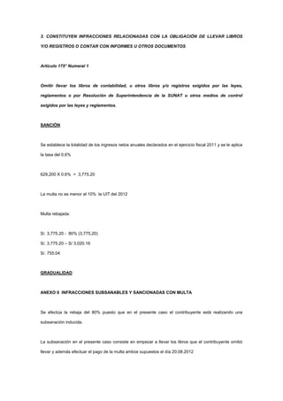 3. CONSTITUYEN INFRACCIONES RELACIONADAS CON LA OBLIGACIÓN DE LLEVAR LIBROS
Y/O REGISTROS O CONTAR CON INFORMES U OTROS DOCUMENTOS
Artículo 175° Numeral 1
Omitir llevar los libros de contabilidad, u otros libros y/o registros exigidos por las leyes,
reglamentos o por Resolución de Superintendencia de la SUNAT u otros medios de control
exigidos por las leyes y reglamentos.
SANCIÓN
Se establece la totalidad de los ingresos netos anuales declarados en el ejercicio fiscal 2011 y se le aplica
la tasa del 0.6%
629,200 X 0.6% = 3,775.20
La multa no es menor al 10% la UIT del 2012
Multa rebajada:
S/. 3,775.20 - 80% (3,775.20)
S/. 3,775.20 – S/ 3,020.16
S/. 755.04
GRADUALIDAD
ANEXO II INFRACCIONES SUBSANABLES Y SANCIONADAS CON MULTA
Se efectúa la rebaja del 80% puesto que en el presente caso el contribuyente está realizando una
subsanación inducida.
La subsanación en el presente caso consiste en empezar a llevar los libros que el contribuyente omitió
llevar y además efectuar el pago de la multa ambos supuestos el día 20.08.2012
 