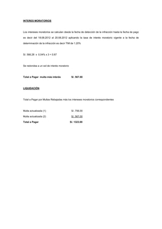INTERES MORATORIOS
Los intereses moratorios se calculan desde la fecha de detección de la infracción hasta la fecha de pago
es decir del 18.08.2012 al 20.08.2012 aplicando la tasa de interés moratorio vigente a la fecha de
determinación de la infracción es decir TIM de 1.20%
S/. 566.28 x 0.04% x 3 = 0.67
Se redondea a un sol de interés moratorio
Total a Pagar multa más interés S/. 567.00
LIQUIDACIÓN
Total a Pagar por Multas Rebajadas más los intereses moratorios correspondientes
Multa actualizada (1) S/. 756.00
Multa actualizada (2) S/. 567.00
Total a Pagar S/. 1323.00
 
