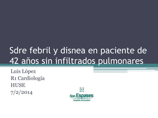 Sdre febril y disnea en paciente de
42 años sin infiltrados pulmonares
Luis López
R1 Cardiología
HUSE
7/2/2014

 