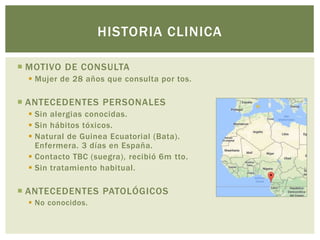  MOTIVO DE CONSULTA
Mujer de 28 años que consulta por tos.
ANTECEDENTES PERSONALES
Sin alergias conocidas.
Sin hábitos tóxicos.
Natural de Guinea Ecuatorial (Bata).
Enfermera. 3 días en España.
Contacto TBC (suegra), recibió 6m tto.
Sin tratamiento habitual.
ANTECEDENTES PATOLÓGICOS
No conocidos.
HISTORIA CLINICA