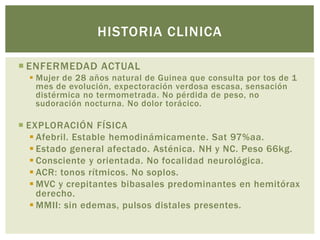  ENFERMEDAD ACTUAL
Mujer de 28 años natural de Guinea que consulta por tos de 1
mes de evolución, expectoración verdosa escasa, sensación
distérmica no termometrada. No pérdida de peso, no
sudoración nocturna. No dolor torácico.
EXPLORACIÓN FÍSICA
Afebril. Estable hemodinámicamente. Sat 97%aa.
Estado general afectado. Asténica. NH y NC. Peso 66kg.
Consciente y orientada. No focalidad neurológica.
ACR: tonos rítmicos. No soplos.
MVC y crepitantes bibasales predominantes en hemitórax
derecho.
MMII: sin edemas, pulsos distales presentes.
HISTORIA CLINICA