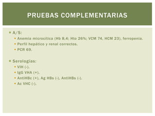  A/S:
Anemia microcítica (Hb 8,4; Hto 26%; VCM 74, HCM 23), ferropenia.
Perfil hepático y renal correctos.
PCR 69.
Serologías:
VIH (-).
IgG VHA (+).
AntiHBc (+), Ag HBs (-), AntiHBs (-).
Ac VHC (-).
PRUEBAS COMPLEMENTARIAS