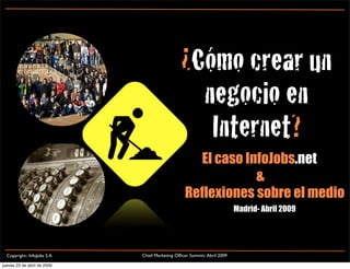 ¿Cómo crear un
                                                 negocio en
                                                  Internet?
                                                    El caso InfoJobs.net
                                                              &
                                                 Reflexiones sobre el medio
                                                                         Madrid- Abril 2009




                             Chief Marketing Ofﬁcer Summit- Abril 2009
  Copyright- InfoJobs S.A

jueves 23 de abril de 2009
 