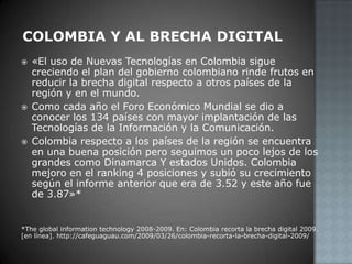 Colombia y al brecha digital«El uso de Nuevas Tecnologías en Colombia sigue creciendo el plan del gobierno colombiano rinde frutos en reducir la brecha digital respecto a otros países de la región y en el mundo.Como cada año el Foro Económico Mundial se dio a conocer los 134 países con mayor implantación de las Tecnologías de la Información y la Comunicación.Colombia respecto a los países de la región se encuentra en una buena posición pero seguimos un poco lejos de los grandes como Dinamarca Y estados Unidos. Colombia mejoro en el ranking 4 posiciones y subió su crecimiento según el informe anterior que era de 3.52 y este año fue de 3.87»**The global information technology 2008-2009. En: Colombia recorta la brecha digital 2009. [en línea]. http://cafeguaguau.com/2009/03/26/colombia-recorta-la-brecha-digital-2009/