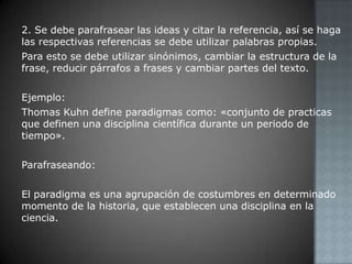 2. Se debe parafrasear las ideas y citar la referencia, así se haga las respectivas referencias se debe utilizar palabras propias.Para esto se debe utilizar sinónimos, cambiar la estructura de la frase, reducir párrafos a frases y cambiar partes del texto.Ejemplo:Thomas Kuhn define paradigmas como: «conjunto de practicas que definen una disciplina científica durante un periodo de tiempo».Parafraseando:El paradigma es una agrupación de costumbres en determinado momento de la historia, que establecen una disciplina en la ciencia.