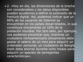 2. «Hoy en día, las dimensiones de la brecha son considerables y los datos disponibles pueden ayudarnos a definir la extensión de la fractura digital. Así, podemos indicar que un 88% de los usuarios de Internet se encuentran en los países desarrollados, lo que constituye únicamente un 16% de la población mundial. Por otro lado, por ejemplo, nos podemos encontrar que, mientras un ciudadano norteamericano únicamente debe gastar el salario de un mes para adquirir un ordenador personal, un ciudadano de Bangla Desh debe ahorrar durante ocho meses para adquirir un aparato de semejantes características».
