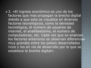 3. «El ingreso económico es uno de los factores que mas propagan la brecha digital debido a que esta se visualiza en diversos factores tecnológicos, como la densidad tecnológica, el numero de usuarios de internet, el analfabetismo, el numero de computadoras, etc. Cada vez que se analizan los factores anteriores se observan diferencias muy grandes entre los países desarrollados ricos y los en vía de desarrollo por lo que se establece la brecha digital». 