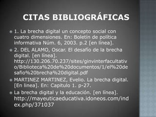 Citas bibliográficas1. La brecha digital un concepto social con cuatro dimensiones. En: Boletín de política informativa Núm. 6, 2003. p.2 [en línea].2. DEL ALAMO, Oscar. El desafío de la brecha digital. [en línea]. http://130.206.70.237/sites/ginvinterfacultativo/Biblioteca%20de%20documentos/1/el%20desafio%20brecha%20digital.pdfMARTINEZ MARTINEZ, Evelio. La brecha digital. [En linea]. En: Capitulo 1. p-27.La brecha digital y la educación. [en línea]. http://mayeuticaeducativa.idoneos.com/index.php/371037
