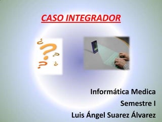 CASO INTEGRADOR Informática Medica Semestre I Luis Ángel Suarez Álvarez 
