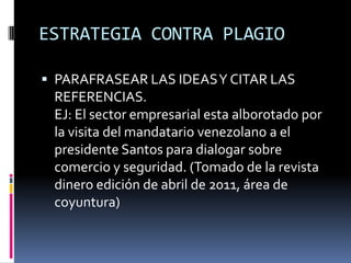 ESTRATEGIA CONTRA PLAGIOPARAFRASEAR LAS IDEAS Y CITAR LAS REFERENCIAS.EJ: El sector empresarial esta alborotado por la visita del mandatario venezolano a el presidente Santos para dialogar sobre comercio y seguridad. (Tomado de la revista dinero edición de abril de 2011, área de coyuntura)