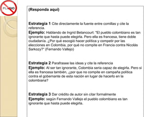 (Responda aquí) Estrategia 1  Cite directamente la fuente entre comillas y cite la referencia. Ejemplo:  Hablando de Ingrid Betancourt :  "El pueblo colombiano es tan ignorante que hasta puede elegirla. Pero ella es francesa, tiene doble ciudadanía. ¿Por qué escogió hacer política y competir por las elecciones en Colombia, por qué no compite en Francia contra Nicolás Sarkozy?“ (Fernando Vallejo) Estrategia 2  Parafrasee las ideas y cite la referencia Ejemplo:  Al ser tan ignorante, Colombia seria capaz de elegirla. Pero si ella es francesa también, ¿por que no compite en campaña política contra el gobernante de esta nación en lugar de hacerlo en la colombiana? Estrategia 3  Dar crédito de autor sin citar formalmente Ejemplo:  según Fernando Vallejo e l pueblo colombiano es tan ignorante que hasta puede elegirla. 