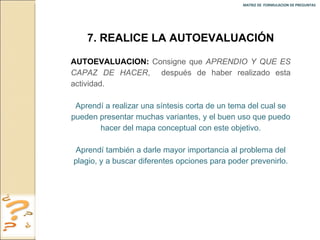 MATRIZ DE  FORMULACION DE PREGUNTAS  7. REALICE LA AUTOEVALUACIÓN AUTOEVALUACION:   Consigne que  APRENDIO Y QUE ES CAPAZ DE HACER ,  después de haber realizado esta actividad. Aprendí a realizar una síntesis corta de un tema del cual se pueden presentar muchas variantes, y el buen uso que puedo hacer del mapa conceptual con este objetivo. Aprendí también a darle mayor importancia al problema del plagio, y a buscar diferentes opciones para poder prevenirlo. 