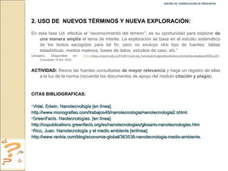 MATRIZ DE  FORMULACION DE PREGUNTAS  2.   USO DE  NUEVOS TÉRMINOS Y NUEVA EXPLORACIÓN: En esta fase Ud. efectúa el “reconocimiento del terreno”; es su oportunidad para explorar  de una manera amplia  el tema de interés. La exploración se basa en el estudio sistemático de los textos escogidos para tal fin, pero no excluye otro tipo de fuentes: tablas estadísticas, medios masivos, bases de datos, estudios de caso, etc.”  Urosario. Disponible en :  ( http ://www.urosario.edu.co/FASE1/ciencias_humanas/images/stories/documentos/facultades/pdf/50a.pdf .): Consultado 16 feb. 2009. ACTIVIDAD:  Reúna las fuentes consultadas  de mayor relevancia  y haga un registro de ellas a la luz de la norma (recuerde los documentos de apoyo del modulo  citación y plagio ). CITAS BIBLIOGRAFICAS:  Vidal, Edwin. Nanotecnología [en línea]. http://www.monografias.com/trabajos48/nanotecnologia/nanotecnologia2.shtml. GreenFacts. Naotecnologías. [en línea]. http://copublications.greenfacts.org/es/nanotecnologias/glosario-nanotecnologias.htm Rico, Juan. Nanotecnología y el medio ambiente [enlínea]. http://www.rankia.com/blog/economia-global/363538-nanotecnologia-medio-ambiente. 