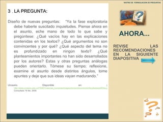 AHORA... REVISE LAS RECOMENDACIONES EN LA SIGUIENTE DIAPOSITIVA  MATRIZ DE  FORMULACION DE PREGUNTAS  3  .  LA PREGUNTA: Diseño de nuevas preguntas:  “Ya la fase exploratoria debe haberle suscitado inquietudes. Piense ahora en el asunto, eche mano de todo lo que sabe y pregúntese: ¿Qué vacíos hay en las explicaciones contenidas en los textos? ¿Qué argumentos no son convincentes y por qué? ¿Qué aspecto del tema no es profundizado en ningún texto? ¿Qué planteamientos importantes no han sido desarrollados por los autores? Estas y otras preguntas análogas pueden orientarlo. Tómese su tiempo; reflexione, examine el asunto desde distintos ángulos, tome apuntes y deje que sus ideas vayan madurando.” Urosario. Disponible en :  ( http://www.urosario.edu.co/FASE1/ciencias_humanas/images/stories/documentos/facultades/pdf/50a.pdf Consultado 16 feb. 2009. 