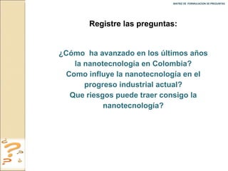 MATRIZ DE  FORMULACION DE PREGUNTAS  Registre las preguntas: ¿Cómo  ha avanzado en los últimos años la nanotecnología en Colombia? Como influye la nanotecnología en el progreso industrial actual? Que riesgos puede traer consigo la nanotecnología? 