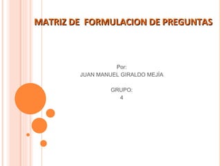 MATRIZ DE  FORMULACION DE PREGUNTAS  Por: JUAN MANUEL GIRALDO MEJÍA GRUPO: 4 