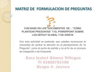 MATRIZ DE  FORMULACION DE PREGUNTAS  CON BASE EN LOS  DOCUMENTOS  DE :  “CÓMO PLANTEAR PREGUNTAS” Y EL POWERPOINT SOBRE LOS DÉFICIT GLOBAL Y DE GRIETA Con esta actividad se pretende, que ustedes reconozcan la necesidad de centrar la atención en el planteamiento de “la Pregunta”, como el punto de partida y no el fin de un proceso de indagación o de búsqueda.  Sara Isabel Gómez Villegas TI 93080703196 Grupo 4: Jueves 