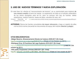 MATRIZ DE  FORMULACION DE PREGUNTAS  2.   USO DE  NUEVOS TÉRMINOS Y NUEVA EXPLORACIÓN: En esta fase Ud. efectúa el “reconocimiento del terreno”; es su oportunidad para explorar  de una manera amplia  el tema de interés. La exploración se basa en el estudio sistemático de los textos escogidos para tal fin, pero no excluye otro tipo de fuentes: tablas estadísticas, medios masivos, bases de datos, estudios de caso, etc.”  Urosario. Disponible en :  ( http ://www.urosario.edu.co/FASE1/ciencias_humanas/images/stories/documentos/facultades/pdf/50a.pdf .): Consultado 16 feb. 2009. ACTIVIDAD:  Reúna las fuentes consultadas  de mayor relevancia  y haga un registro de ellas a la luz de la norma (recuerde los documentos de apoyo del modulo  citación y plagio ). CITAS BIBLIOGRAFICAS:  -Melgar Becerra, Almacenamiento Dióxido de Carbono 2009-2011 [En línea]  http://www.solociencia.com/geologia/06021017.htm  (Citado el 3 de Octubre de 2011) -Rodríguez Ema, El Fenómeno del Lago Explosivo 2010-2011 [En línea]  http://pepoladas.over-blog.es/article-el-fenomeno-del-lago-explosivo-47032737.html   (Citado el 3 de octubre de 2011)  -Wiki pedía, Erupciones Límnicas 2005-2011 [En  línea]  http://es.wikipedia.org/wiki/Erupci%C3%B3n_l%C3%ADmnica  (Citado el 3 de octubre de 2011) 