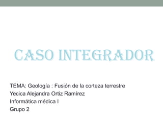 CASO INTEGRADOR TEMA: Geología : Fusión de la corteza terrestre Yecica Alejandra Ortiz Ramírez Informática médica I Grupo 2 