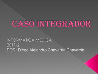 Caso integrador INFORMATICA MEDICA 2011-2 POR: Diego Alejandro ChavarriaChavarria 