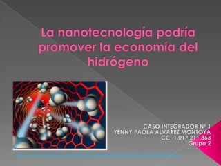 La nanotecnología podría promover la economía del hidrógeno CASO INTEGRADOR Nº 1 YENNY PAOLA ALVAREZ MONTOYA CC: 1.017.211.863 Grupo 2 http://www.abciencia.com.ar/tecnologia/el-mundo-frente-una-nanorevolucion 