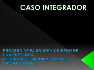 CASO INTEGRADOR PROCESO DE BUSQUEDA Y DISEÑO DE UNA PREGUNTA RUBEN DARIO VALDIRIS FUENTES GRUPO 2 (Martes) 