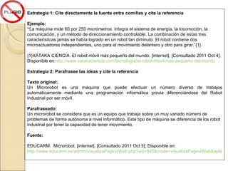 Estrategia 1: Cite directamente la fuente entre comillas y cite la referencia Ejemplo: “ La máquina mide 60 por 250 micrómetros. Integra el sistema de energía, la locomoción, la comunicación, y un método de direccionamiento controlable. La combinación de estas tres caracterísitcas jamás se había logrado en un robot tan diminuto. El robot contiene dos microactuadores independientes, uno para el movimiento delantero y otro para girar. ”{1}.  {1}XATAKA CIENCIA. El robot móvil más pequeño del mundo.  [internet]. [Consultado 2011 Oct 4]. Disponible en: http://www.xatakaciencia.com/tecnologia/el-robot-movil-mas-pequeno-del-mundo Estrategia 2: Parafrasee las ideas y cite la referencia Texto original: . Un Microrobot es una máquina que puede efectuar un número diverso de trabajos automáticamente mediante una programación informática previa diferenciándose del Robot Industrial por ser móvil. Parafraseado: Un microrobot se considera que es un equipo que trabaja sobre un muy variado número de problemas de forma autónoma a nivel informático. Este tipo de máquina se diferencia de los robot industrial por tener la capacidad de tener movimiento. Fuente:  EDUCARM.  Microrobot. [internet]. [Consultado 2011 Oct 5]. Disponible en:  http://www.educarm.es/admin/visualizaPaginaWeb.php?wb=845&mode=visualizaPaginaWeb&aplicacion=EXPERIENCIAS 