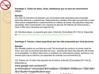 Estrategia 3: Todos los datos, cifras, estadísticas que no sean de conocimiento común. Ejemplo:  Con sólo 32 milímetros de diámetro, los microrobots están diseñados para ensamblar partículas atómicas y subatómicas. Respondiendo a señales infrarrojas que permiten a cada robot actuar independiente o colectivamente en millares de tareas, las pequeñas máquinas (apodadas “Nano Caminantes”) son capaces de ejecutar 48 millones de instrucciones y hacer 4,000 nano maniobras por segundo. {2}. {2}. Nanotecnología: un pequeño gran paso.  [internet]. [Consultado 2011 Oct 4]. Disponible en:   http://www.biotecnologica.com/nanotecnologica/articulos18.htm Estrategia 4: Teorías o ideas específicas que han sido propuestas por otras personas. Ejemplo:  Zac Wheeler publicó en una lista de e-mail "He terminado de construir mi primer robot de sumo, que creo es el primer picorobot de sumo , además del robot más pequeño del mundo en la actualidad. Yo defino robot como un artefacto con alimentación propia, autónomo, con senseo activo de su entorno y la capacidad de controlar sus movimientos. {3}. {3}. Robots net. El robot más pequeño de la historia.  [internet]. [Consultado 2011 Oct 4]. Disponible en: www.google.com.co/search?q=informatica+"microrobot"&hl=es&biw=1024&bih=509&num=10&lr=&ft=i&cr=&safe=images#sclient=psy-ab&hl=es&lr=&source=hp&q=El+robot+m%C3%B3vil+m%C3%A1s+peque%C3%B1o+del+mundo&pbx=1&oq=El+robot+m%C3%B3vil+m%C3%A1s+peque%C3%B1o+del+mundo&aq=f&aqi=&aql=&gs_sm=e&gs_upl=962014l964075l0l964500l24l7l0l0l0l0l0l0ll0l0&bav=cf.osb&fp=638d9fb2c8bf2f7a&biw=1024&bih=466 