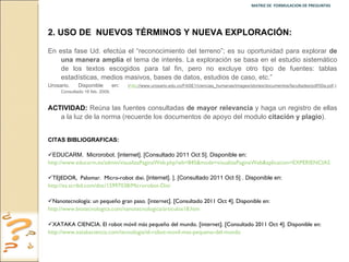 MATRIZ DE  FORMULACION DE PREGUNTAS  2.   USO DE  NUEVOS TÉRMINOS Y NUEVA EXPLORACIÓN: En esta fase Ud. efectúa el “reconocimiento del terreno”; es su oportunidad para explorar  de una manera amplia  el tema de interés. La exploración se basa en el estudio sistemático de los textos escogidos para tal fin, pero no excluye otro tipo de fuentes: tablas estadísticas, medios masivos, bases de datos, estudios de caso, etc.”  Urosario. Disponible en :  ( http ://www.urosario.edu.co/FASE1/ciencias_humanas/images/stories/documentos/facultades/pdf/50a.pdf .): Consultado 16 feb. 2009. ACTIVIDAD:  Reúna las fuentes consultadas  de mayor relevancia  y haga un registro de ellas a la luz de la norma (recuerde los documentos de apoyo del modulo  citación y plagio ). CITAS BIBLIOGRAFICAS:  EDUCARM.  Microrobot. [internet]. [Consultado 2011 Oct 5]. Disponible en:  http://www.educarm.es/admin/visualizaPaginaWeb.php?wb=845&mode=visualizaPaginaWeb&aplicacion=EXPERIENCIAS TEJEDOR,  Palomar.  Micro-robot dixi.   [internet]. ]. [Consultado 2011 Oct 5] . Disponible en:  http://es.scribd.com/doc/15997038/Microrobot-Dixi Nanotecnología: un pequeño gran paso. [internet]. [Consultado 2011 Oct 4]. Disponible en:  http://www.biotecnologica.com/nanotecnologica/articulos18.htm XATAKA CIENCIA. El robot móvil más pequeño del mundo. [internet]. [Consultado 2011 Oct 4]. Disponible en:  http://www.xatakaciencia.com/tecnologia/el-robot-movil-mas-pequeno-del-mundo 