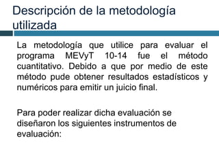 Descripción de la metodología
utilizada
La metodología que utilice para evaluar el
programa MEVyT 10-14 fue el método
cuantitativo. Debido a que por medio de este
método pude obtener resultados estadísticos y
numéricos para emitir un juicio final.
Para poder realizar dicha evaluación se
diseñaron los siguientes instrumentos de
evaluación:
 