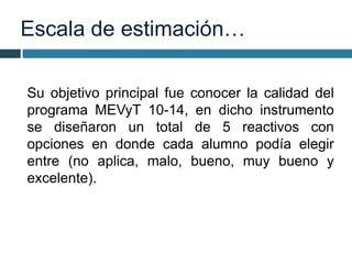 Escala de estimación…
Su objetivo principal fue conocer la calidad del
programa MEVyT 10-14, en dicho instrumento
se diseñaron un total de 5 reactivos con
opciones en donde cada alumno podía elegir
entre (no aplica, malo, bueno, muy bueno y
excelente).
 