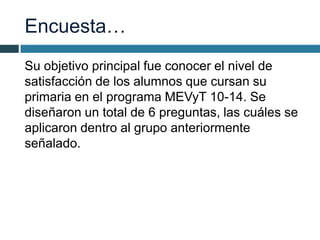 Encuesta…
Su objetivo principal fue conocer el nivel de
satisfacción de los alumnos que cursan su
primaria en el programa MEVyT 10-14. Se
diseñaron un total de 6 preguntas, las cuáles se
aplicaron dentro al grupo anteriormente
señalado.
 