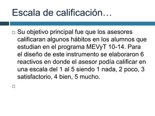 Escala de calificación…
 Su objetivo principal fue que los asesores
calificaran algunos hábitos en los alumnos que
estudian en el programa MEVyT 10-14. Para
el diseño de este instrumento se elaboraron 6
reactivos en donde el asesor podía calificar en
una escala del 1 al 5 siendo 1 nada, 2 poco, 3
satisfactorio, 4 bien, 5 mucho.

 