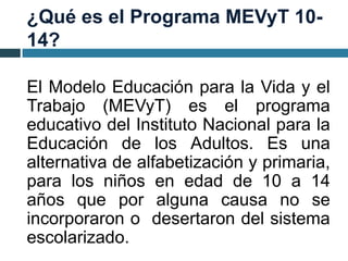¿Qué es el Programa MEVyT 10-
14?
El Modelo Educación para la Vida y el
Trabajo (MEVyT) es el programa
educativo del Instituto Nacional para la
Educación de los Adultos. Es una
alternativa de alfabetización y primaria,
para los niños en edad de 10 a 14
años que por alguna causa no se
incorporaron o desertaron del sistema
escolarizado.
 