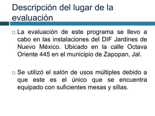 Descripción del lugar de la
evaluación
 La evaluación de este programa se llevo a
cabo en las instalaciones del DIF Jardines de
Nuevo México. Ubicado en la calle Octava
Oriente 445 en el municipio de Zapopan, Jal.
 Se utilizó el salón de usos múltiples debido a
que este es el único que se encuentra
equipado con suficientes mesas y sillas.
 