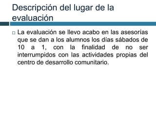 Descripción del lugar de la
evaluación
 La evaluación se llevo acabo en las asesorías
que se dan a los alumnos los días sábados de
10 a 1, con la finalidad de no ser
interrumpidos con las actividades propias del
centro de desarrollo comunitario.
 