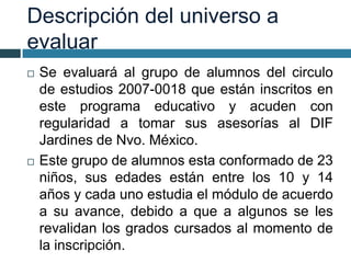 Descripción del universo a
evaluar
 Se evaluará al grupo de alumnos del circulo
de estudios 2007-0018 que están inscritos en
este programa educativo y acuden con
regularidad a tomar sus asesorías al DIF
Jardines de Nvo. México.
 Este grupo de alumnos esta conformado de 23
niños, sus edades están entre los 10 y 14
años y cada uno estudia el módulo de acuerdo
a su avance, debido a que a algunos se les
revalidan los grados cursados al momento de
la inscripción.
 