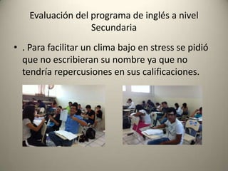 • . Para facilitar un clima bajo en stress se pidió
que no escribieran su nombre ya que no
tendría repercusiones en sus calificaciones.
Evaluación del programa de inglés a nivel
Secundaria
 