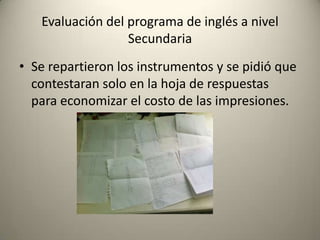 • Se repartieron los instrumentos y se pidió que
contestaran solo en la hoja de respuestas
para economizar el costo de las impresiones.
Evaluación del programa de inglés a nivel
Secundaria
 