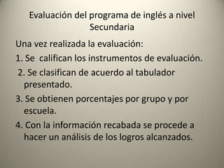Una vez realizada la evaluación:
1. Se califican los instrumentos de evaluación.
2. Se clasifican de acuerdo al tabulador
presentado.
3. Se obtienen porcentajes por grupo y por
escuela.
4. Con la información recabada se procede a
hacer un análisis de los logros alcanzados.
Evaluación del programa de inglés a nivel
Secundaria
 