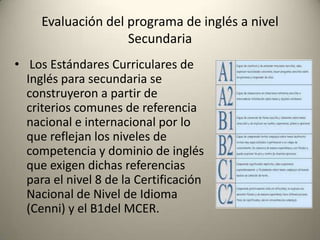 • Los Estándares Curriculares de
Inglés para secundaria se
construyeron a partir de
criterios comunes de referencia
nacional e internacional por lo
que reflejan los niveles de
competencia y dominio de inglés
que exigen dichas referencias
para el nivel 8 de la Certificación
Nacional de Nivel de Idioma
(Cenni) y el B1del MCER.
Evaluación del programa de inglés a nivel
Secundaria
 