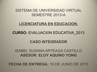 SISTEMA DE UNIVERSIDAD VIRTUAL
SEMESTRE 2013-A
LICENCIATURA EN EDUCACION.
CURSO: EVALUACIÓN EDUCATIVA_2013
CASO INTEGRADOR
ISABEL SUSANA ARTEAGA CASTILLO
ASESOR: ELOY AQUINO YONG
FECHA DE ENTREGA: 10 DE JUNIO DE 2013
 