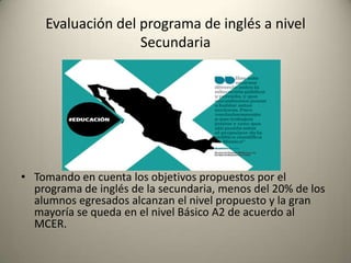 • Tomando en cuenta los objetivos propuestos por el
programa de inglés de la secundaria, menos del 20% de los
alumnos egresados alcanzan el nivel propuesto y la gran
mayoría se queda en el nivel Básico A2 de acuerdo al
MCER.
Evaluación del programa de inglés a nivel
Secundaria
 