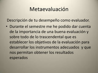 Metaevaluación
Descripción de tu desempeño como evaluador.
• Durante el semestre me he podido dar cuenta
de la importancia de una buena evaluación y
sobre todo de lo trascendental que es
establecer los objetivos de la evaluación para
desarrollar los instrumentos adecuados y que
nos permitan obtener los resultados
esperados
 