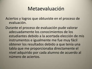 Metaevaluación
Aciertos y logros que obtuviste en el proceso de
evaluación.
Durante el proceso de evaluación pude valorar
adecuadamente los conocimientos de los
estudiantes debido a la acertada elección de mis
instrumentos e igualmente me fue muy fácil
obtener los resultados debido a que tenía una
tabla que me proporcionaba directamente el
nivel adquirido por cada alumno de acuerdo al
número de aciertos.
 