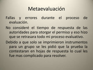 Metaevaluación
Fallas y errores durante el proceso de
evaluación.
No consideré el tiempo de respuesta de las
autoridades para otorgar el permiso y eso hizo
que se retrasara todo mi proceso evaluativo.
Debido a que solo se imprimieron instrumentos
para un grupo se les pidió que la prueba la
contestaran en hojas de respuesta lo cual les
fue mas complicado para resolver.
 